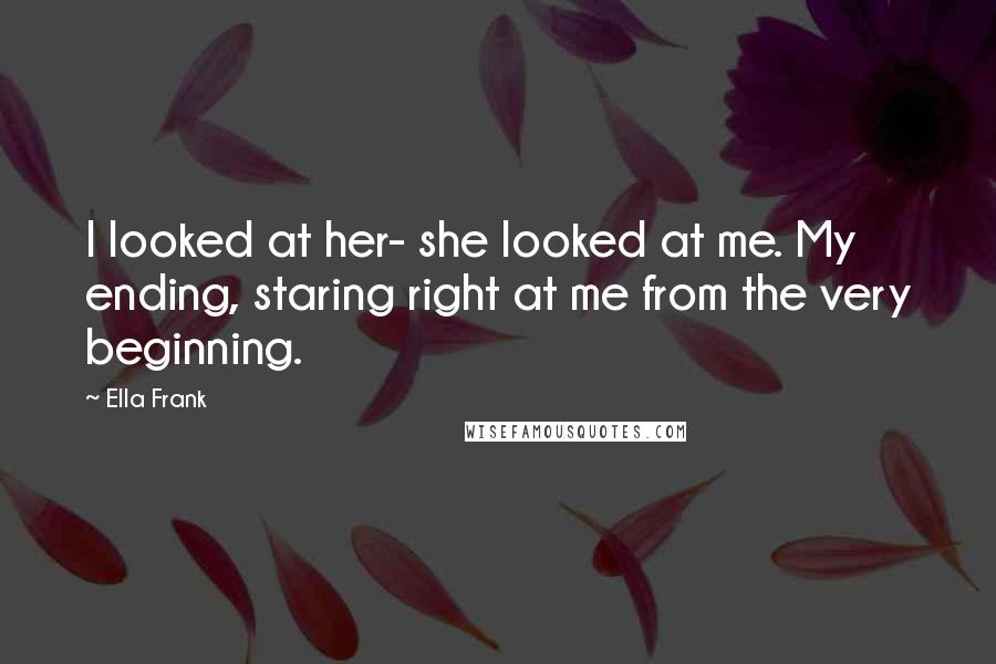 Ella Frank Quotes: I looked at her- she looked at me. My ending, staring right at me from the very beginning.