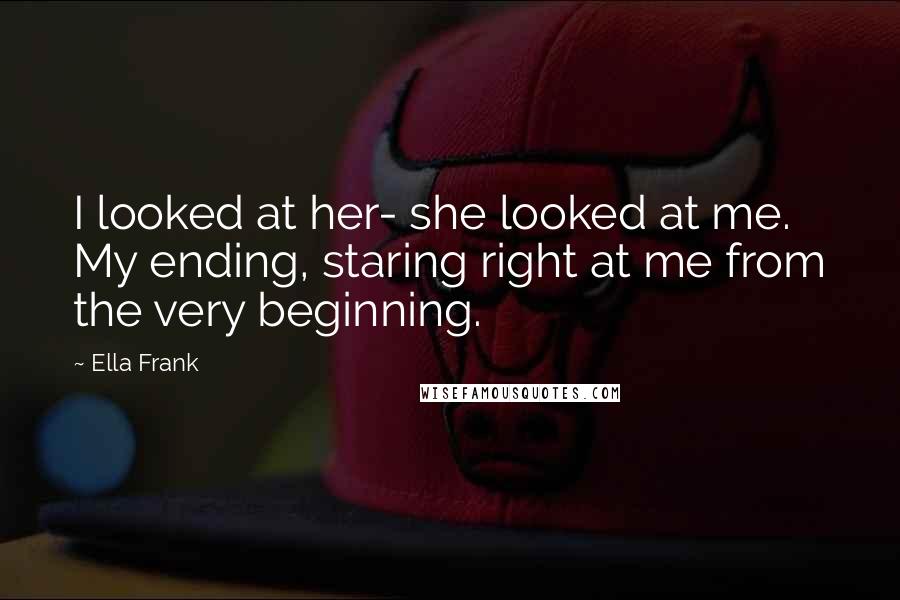 Ella Frank Quotes: I looked at her- she looked at me. My ending, staring right at me from the very beginning.