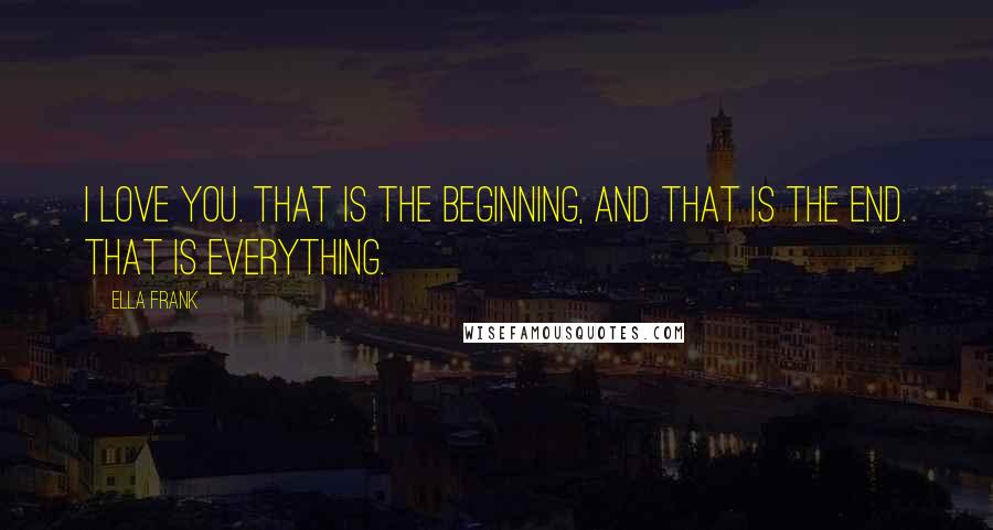 Ella Frank Quotes: I love you. That is the beginning, and that is the end. That is everything.