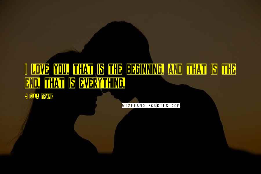 Ella Frank Quotes: I love you. That is the beginning, and that is the end. That is everything.