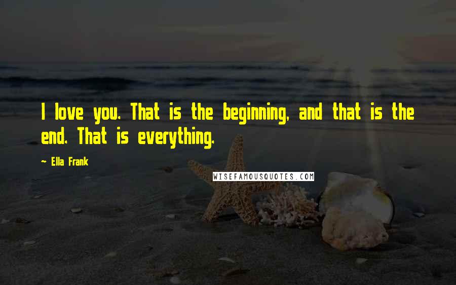 Ella Frank Quotes: I love you. That is the beginning, and that is the end. That is everything.