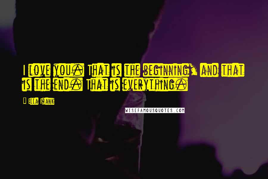 Ella Frank Quotes: I love you. That is the beginning, and that is the end. That is everything.