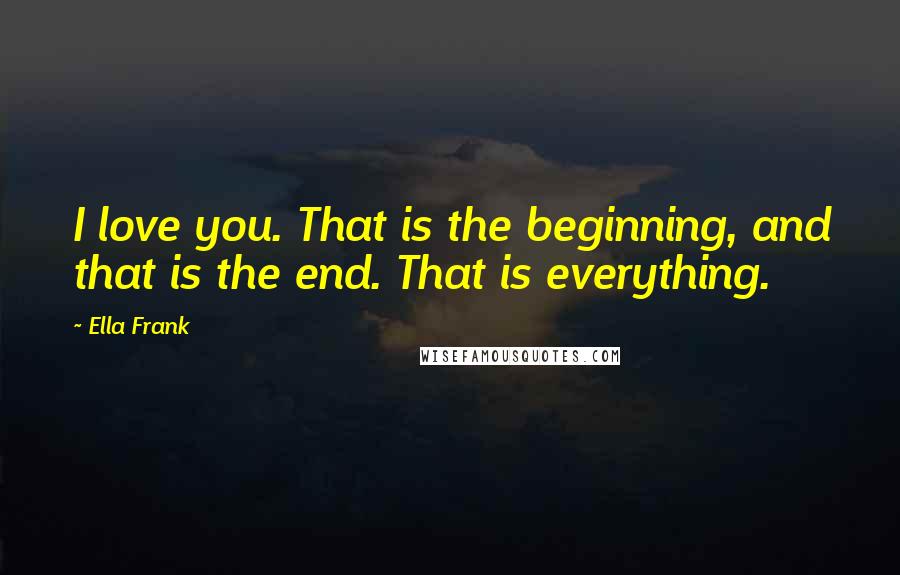 Ella Frank Quotes: I love you. That is the beginning, and that is the end. That is everything.