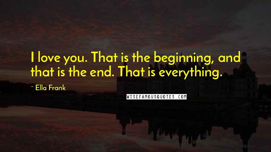 Ella Frank Quotes: I love you. That is the beginning, and that is the end. That is everything.