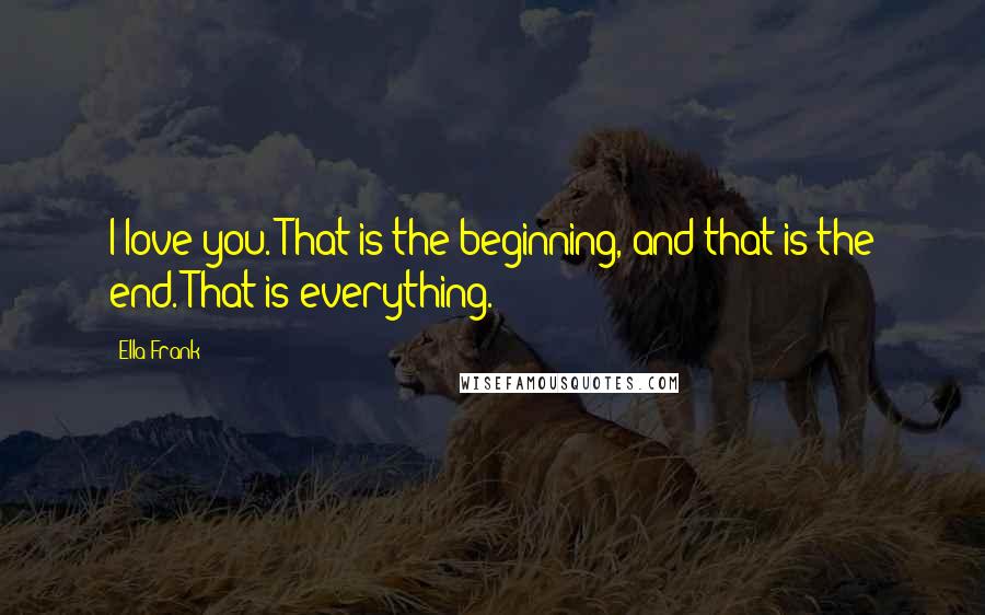 Ella Frank Quotes: I love you. That is the beginning, and that is the end. That is everything.