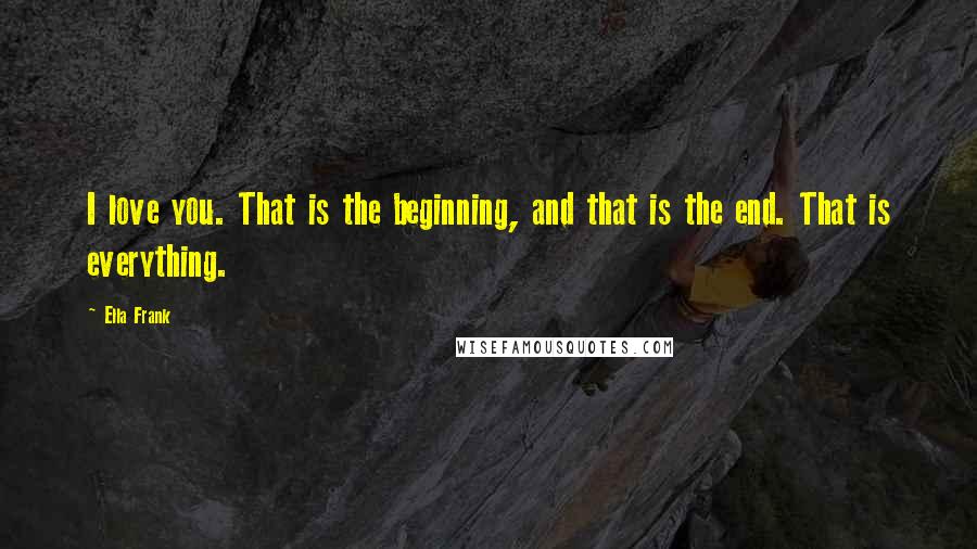 Ella Frank Quotes: I love you. That is the beginning, and that is the end. That is everything.