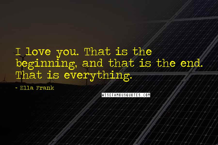 Ella Frank Quotes: I love you. That is the beginning, and that is the end. That is everything.