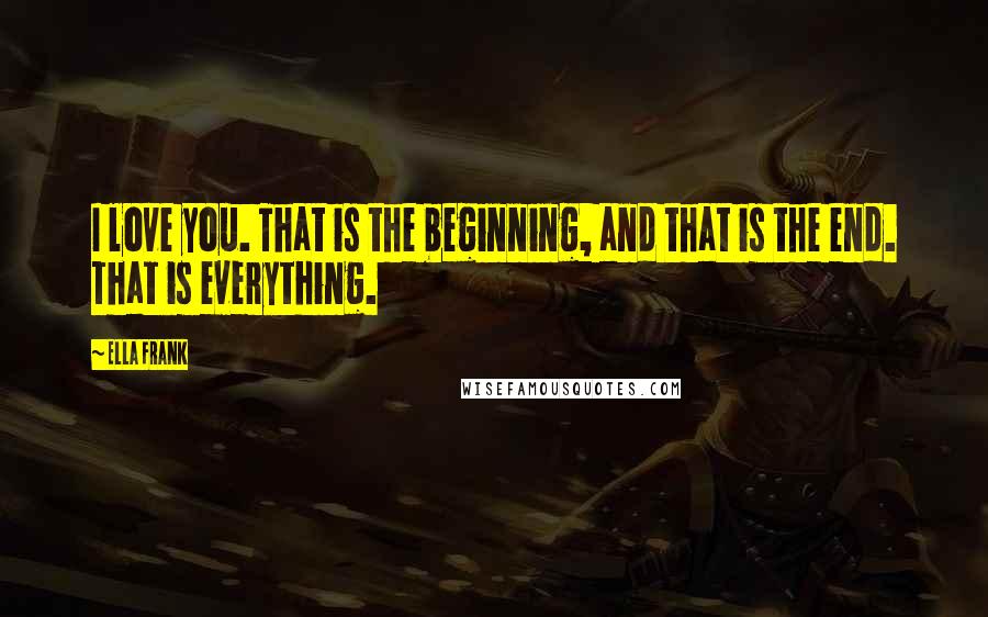 Ella Frank Quotes: I love you. That is the beginning, and that is the end. That is everything.