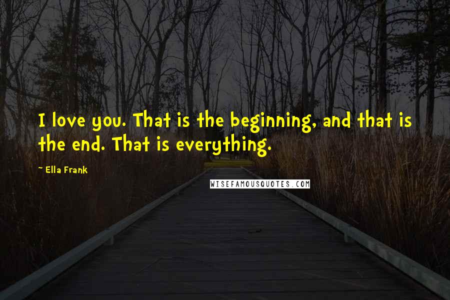 Ella Frank Quotes: I love you. That is the beginning, and that is the end. That is everything.