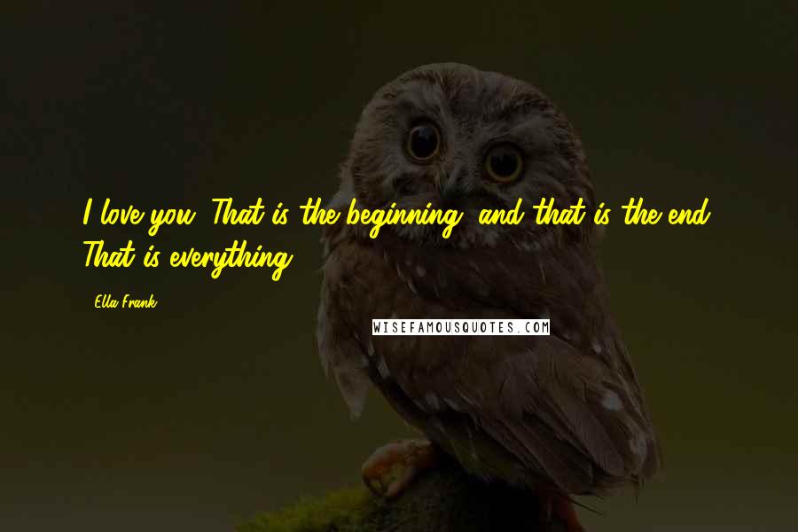 Ella Frank Quotes: I love you. That is the beginning, and that is the end. That is everything.