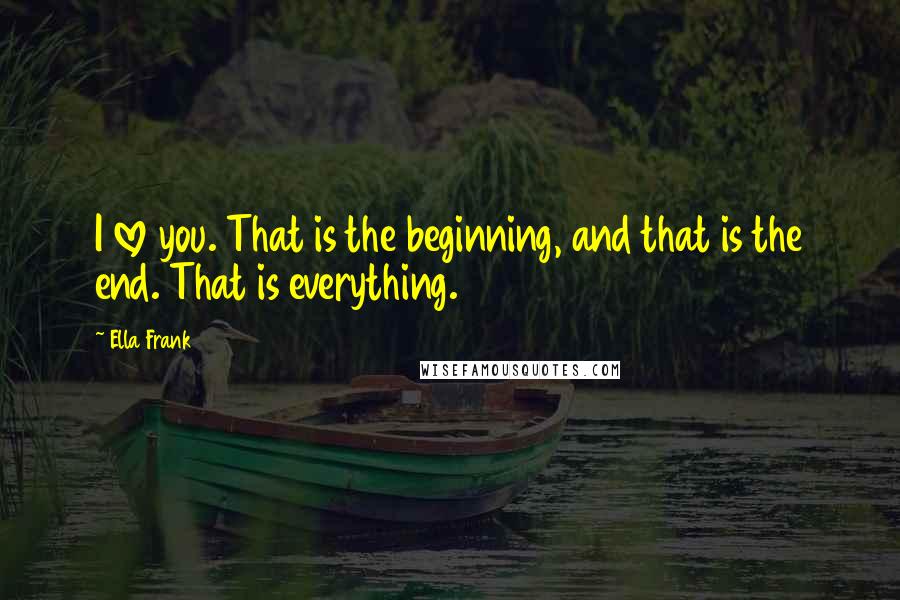 Ella Frank Quotes: I love you. That is the beginning, and that is the end. That is everything.