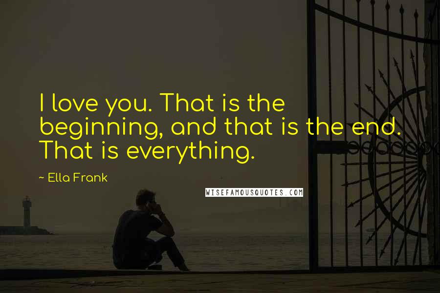 Ella Frank Quotes: I love you. That is the beginning, and that is the end. That is everything.