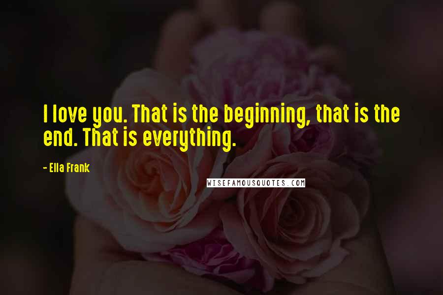 Ella Frank Quotes: I love you. That is the beginning, that is the end. That is everything.