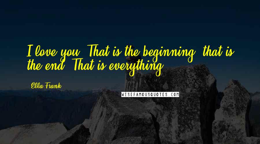 Ella Frank Quotes: I love you. That is the beginning, that is the end. That is everything.