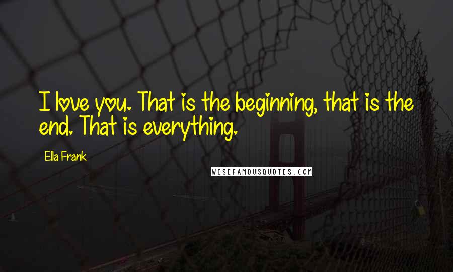 Ella Frank Quotes: I love you. That is the beginning, that is the end. That is everything.