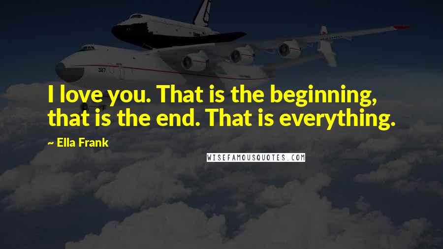 Ella Frank Quotes: I love you. That is the beginning, that is the end. That is everything.