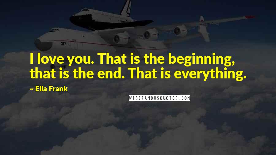 Ella Frank Quotes: I love you. That is the beginning, that is the end. That is everything.