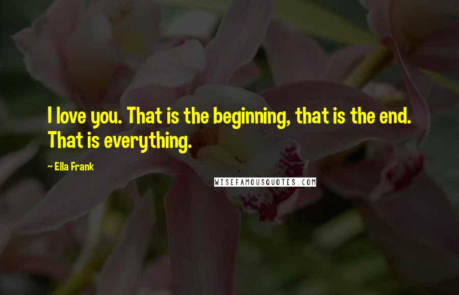 Ella Frank Quotes: I love you. That is the beginning, that is the end. That is everything.