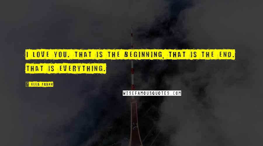 Ella Frank Quotes: I love you. That is the beginning, that is the end. That is everything.