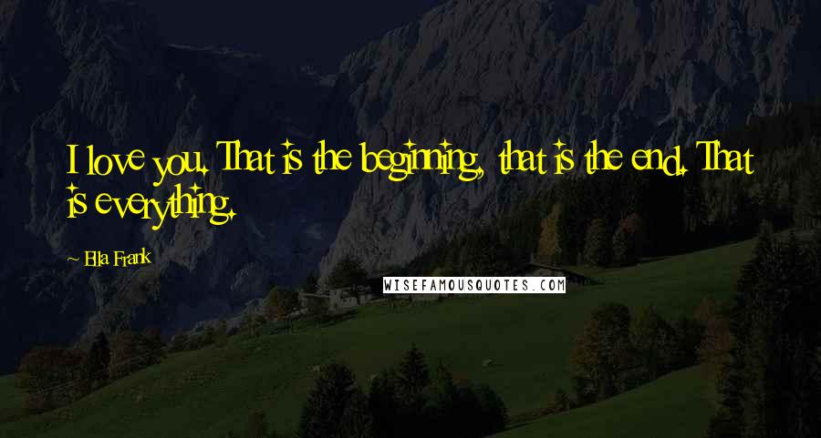 Ella Frank Quotes: I love you. That is the beginning, that is the end. That is everything.