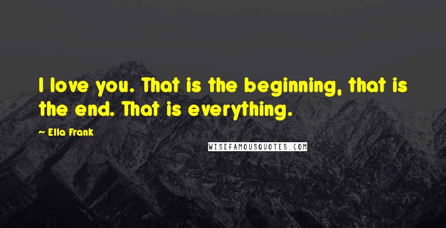 Ella Frank Quotes: I love you. That is the beginning, that is the end. That is everything.