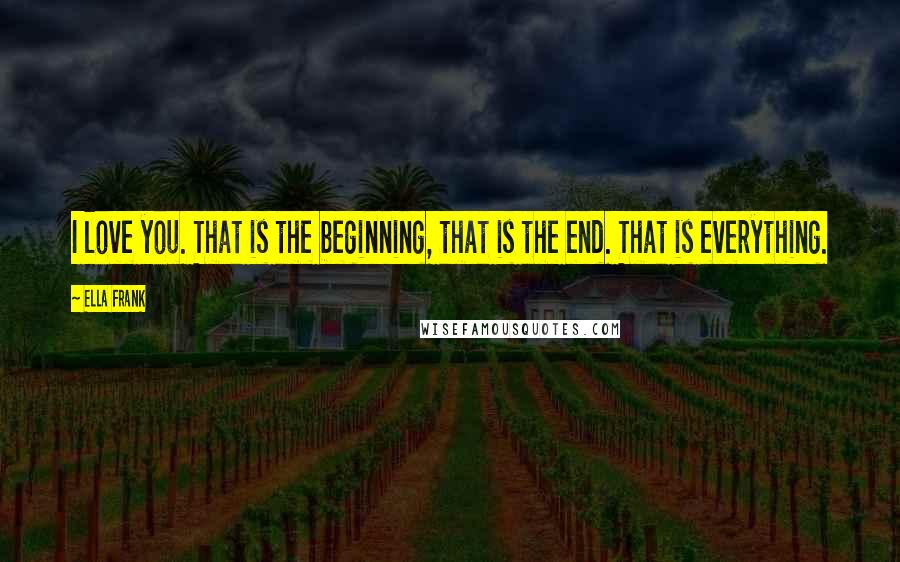 Ella Frank Quotes: I love you. That is the beginning, that is the end. That is everything.