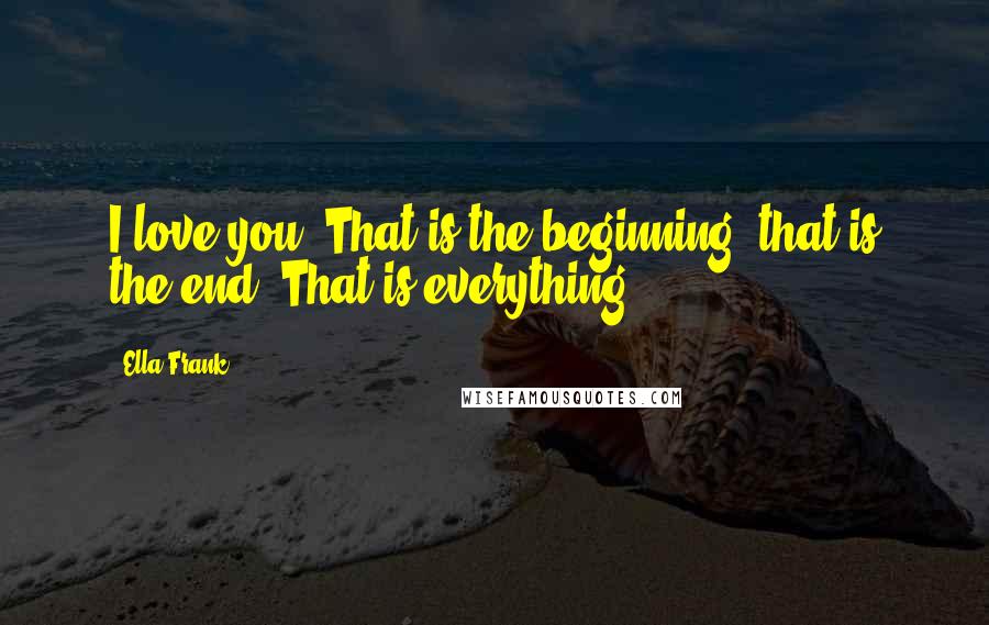 Ella Frank Quotes: I love you. That is the beginning, that is the end. That is everything.