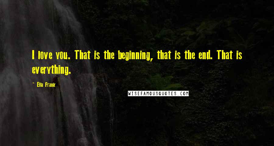 Ella Frank Quotes: I love you. That is the beginning, that is the end. That is everything.