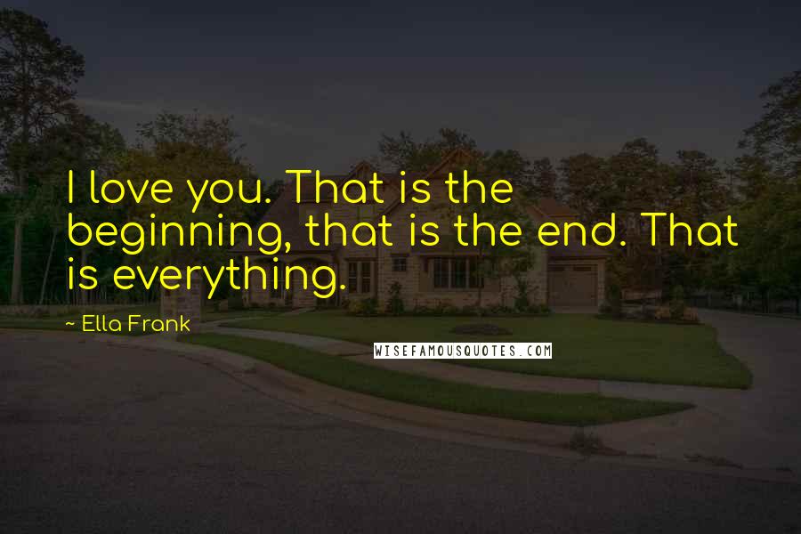 Ella Frank Quotes: I love you. That is the beginning, that is the end. That is everything.