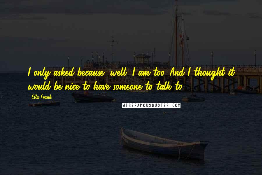 Ella Frank Quotes: I only asked because, well, I am too. And I thought it would be nice to have someone to talk to.