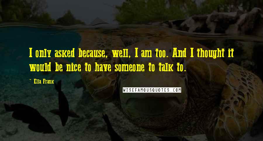 Ella Frank Quotes: I only asked because, well, I am too. And I thought it would be nice to have someone to talk to.