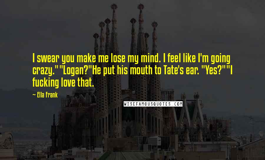 Ella Frank Quotes: I swear you make me lose my mind. I feel like I'm going crazy.""Logan?"He put his mouth to Tate's ear. "Yes?""I fucking love that.