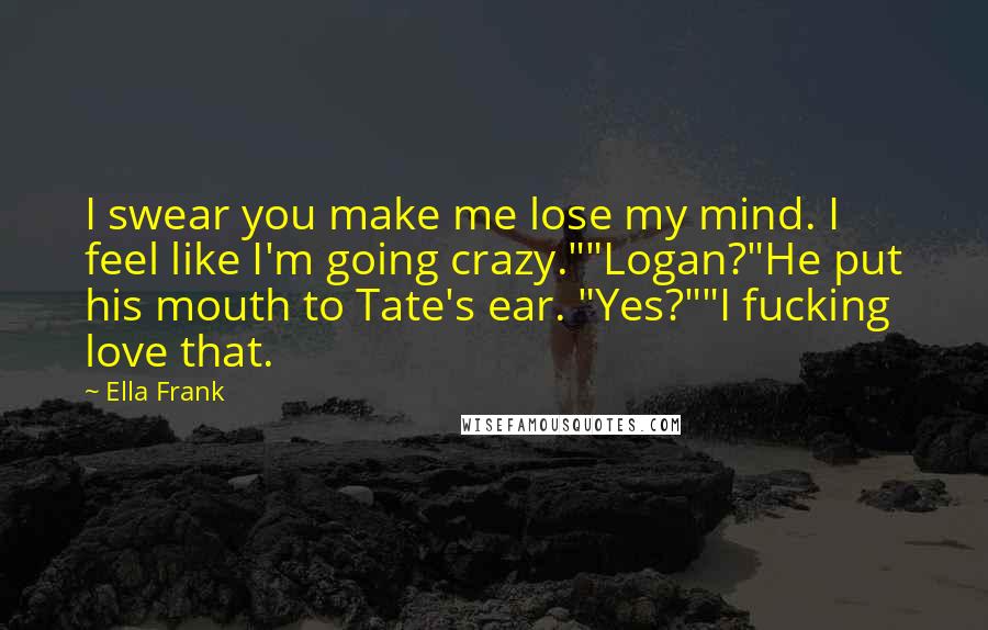 Ella Frank Quotes: I swear you make me lose my mind. I feel like I'm going crazy.""Logan?"He put his mouth to Tate's ear. "Yes?""I fucking love that.