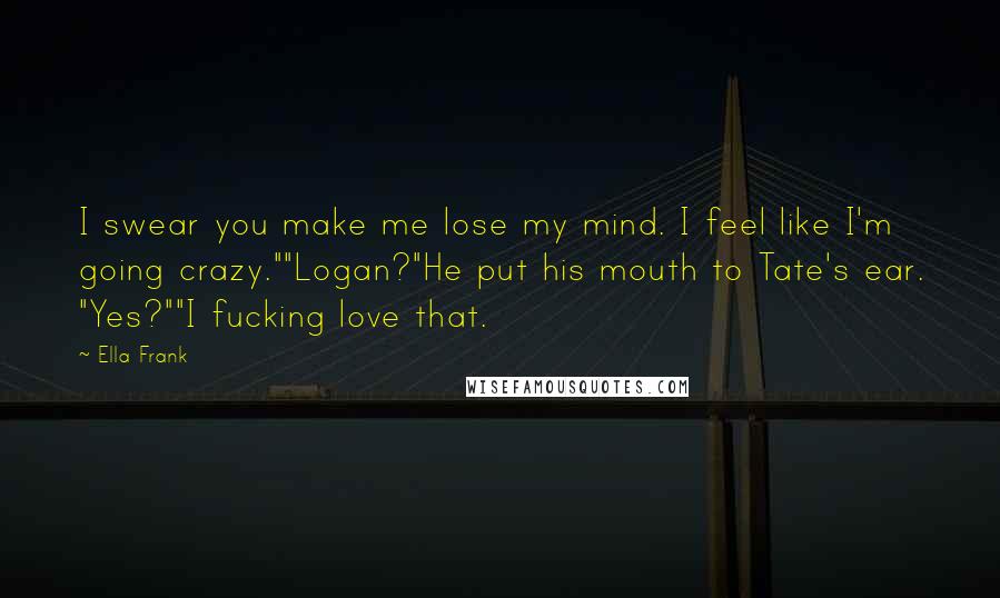Ella Frank Quotes: I swear you make me lose my mind. I feel like I'm going crazy.""Logan?"He put his mouth to Tate's ear. "Yes?""I fucking love that.