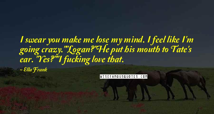 Ella Frank Quotes: I swear you make me lose my mind. I feel like I'm going crazy.""Logan?"He put his mouth to Tate's ear. "Yes?""I fucking love that.