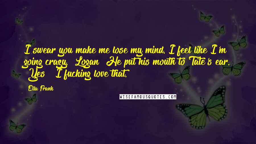 Ella Frank Quotes: I swear you make me lose my mind. I feel like I'm going crazy.""Logan?"He put his mouth to Tate's ear. "Yes?""I fucking love that.