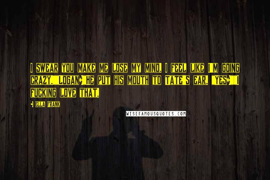 Ella Frank Quotes: I swear you make me lose my mind. I feel like I'm going crazy.""Logan?"He put his mouth to Tate's ear. "Yes?""I fucking love that.