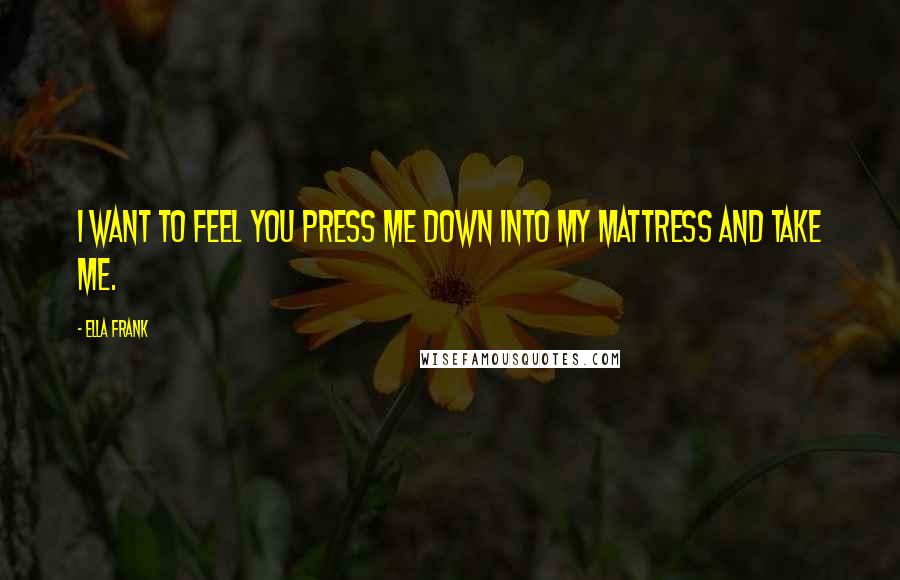 Ella Frank Quotes: I want to feel you press me down into my mattress and take me.