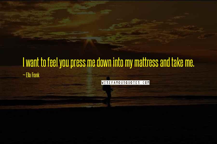 Ella Frank Quotes: I want to feel you press me down into my mattress and take me.