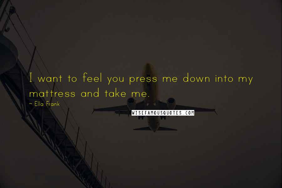 Ella Frank Quotes: I want to feel you press me down into my mattress and take me.