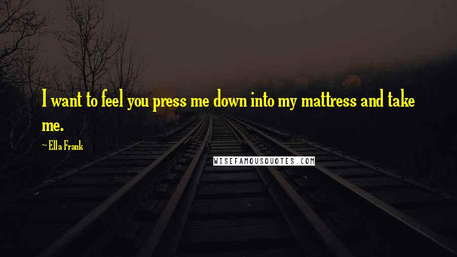 Ella Frank Quotes: I want to feel you press me down into my mattress and take me.