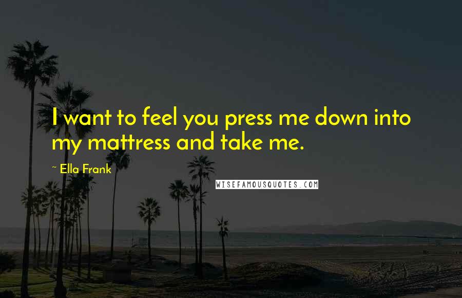 Ella Frank Quotes: I want to feel you press me down into my mattress and take me.