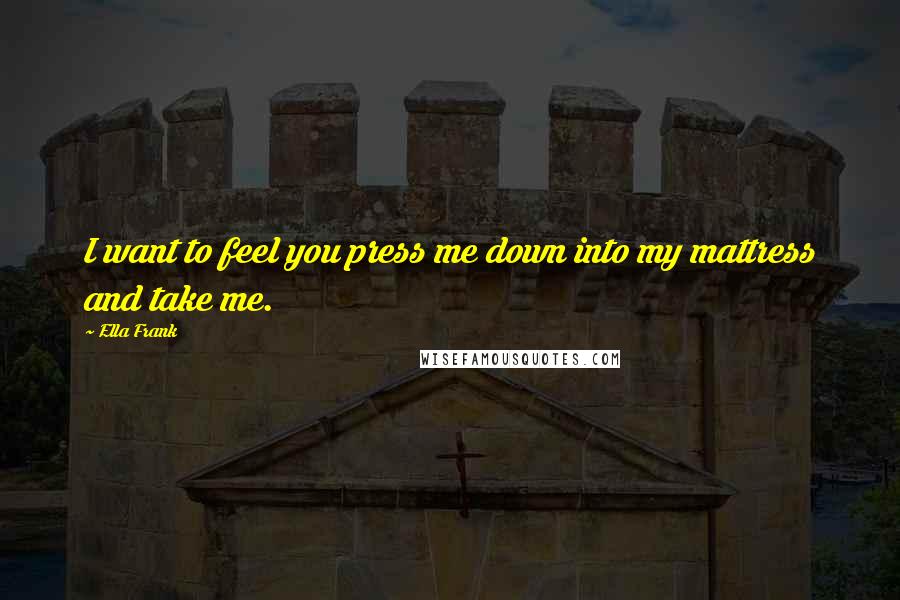 Ella Frank Quotes: I want to feel you press me down into my mattress and take me.