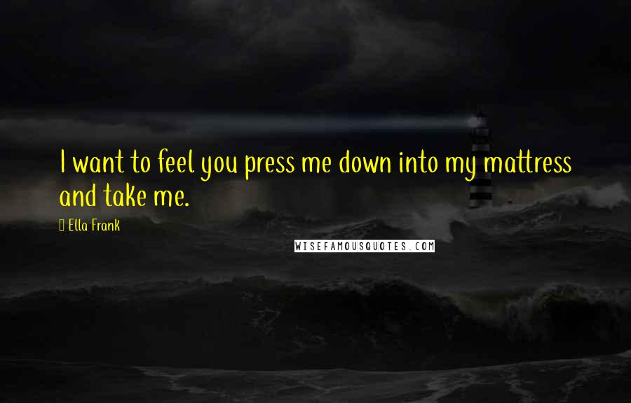 Ella Frank Quotes: I want to feel you press me down into my mattress and take me.