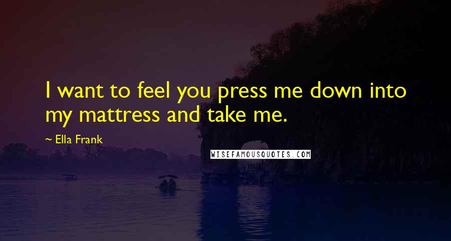 Ella Frank Quotes: I want to feel you press me down into my mattress and take me.