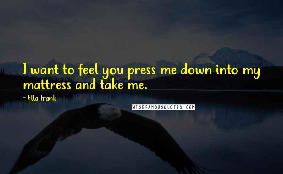 Ella Frank Quotes: I want to feel you press me down into my mattress and take me.