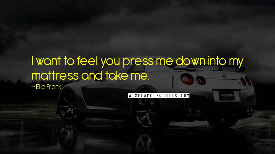 Ella Frank Quotes: I want to feel you press me down into my mattress and take me.