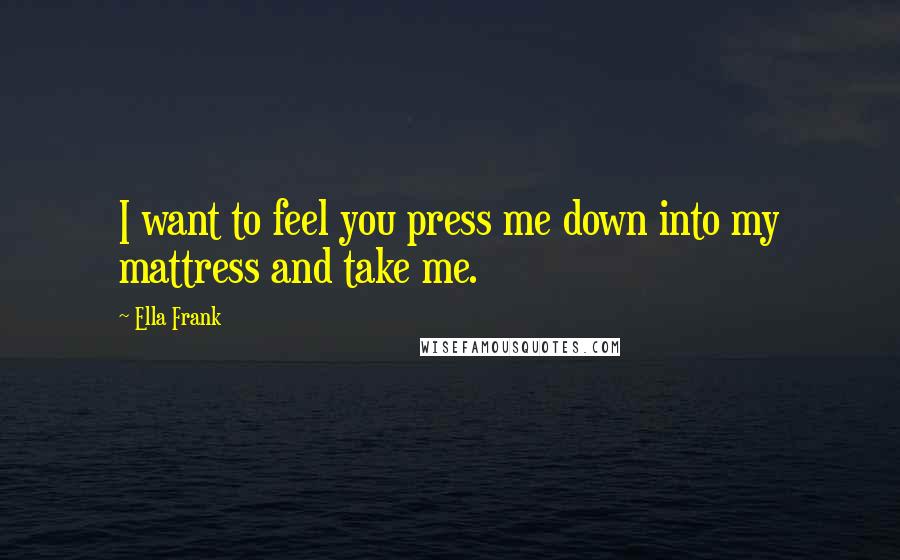 Ella Frank Quotes: I want to feel you press me down into my mattress and take me.