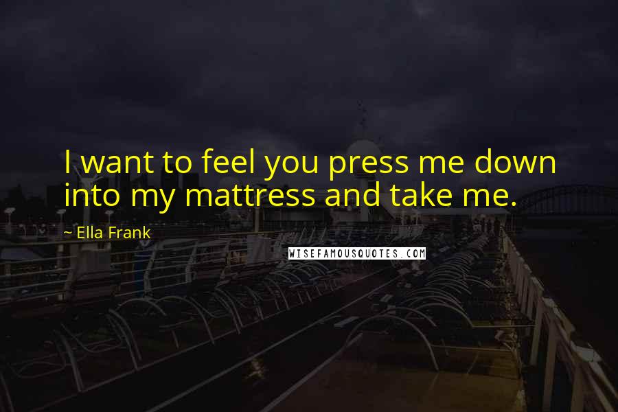 Ella Frank Quotes: I want to feel you press me down into my mattress and take me.