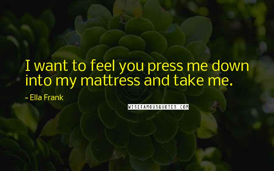 Ella Frank Quotes: I want to feel you press me down into my mattress and take me.